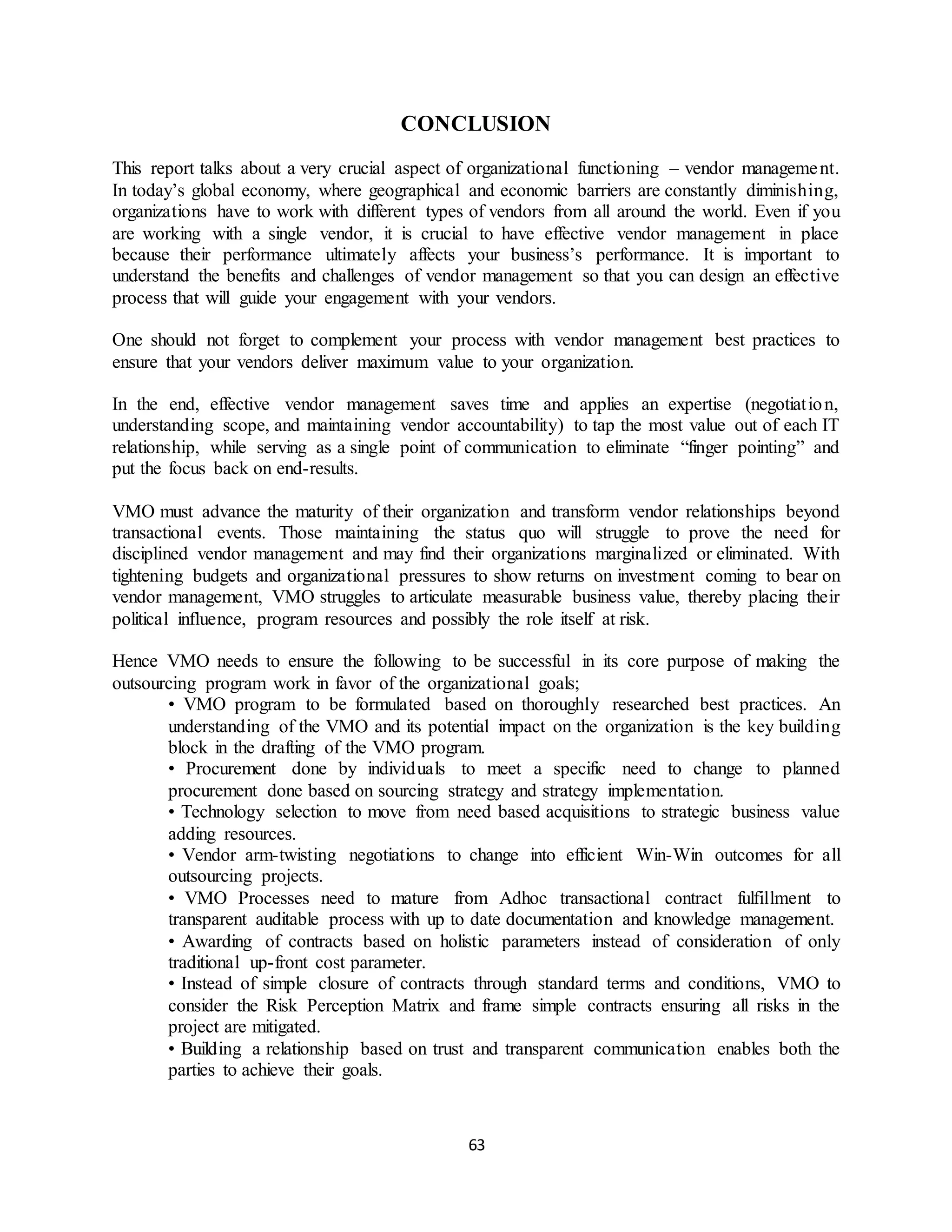 63
CONCLUSION
This report talks about a very crucial aspect of organizational functioning – vendor management.
In today’s global economy, where geographical and economic barriers are constantly diminishing,
organizations have to work with different types of vendors from all around the world. Even if you
are working with a single vendor, it is crucial to have effective vendor management in place
because their performance ultimately affects your business’s performance. It is important to
understand the benefits and challenges of vendor management so that you can design an effective
process that will guide your engagement with your vendors.
One should not forget to complement your process with vendor management best practices to
ensure that your vendors deliver maximum value to your organization.
In the end, effective vendor management saves time and applies an expertise (negotiation,
understanding scope, and maintaining vendor accountability) to tap the most value out of each IT
relationship, while serving as a single point of communication to eliminate “finger pointing” and
put the focus back on end-results.
VMO must advance the maturity of their organization and transform vendor relationships beyond
transactional events. Those maintaining the status quo will struggle to prove the need for
disciplined vendor management and may find their organizations marginalized or eliminated. With
tightening budgets and organizational pressures to show returns on investment coming to bear on
vendor management, VMO struggles to articulate measurable business value, thereby placing their
political influence, program resources and possibly the role itself at risk.
Hence VMO needs to ensure the following to be successful in its core purpose of making the
outsourcing program work in favor of the organizational goals;
• VMO program to be formulated based on thoroughly researched best practices. An
understanding of the VMO and its potential impact on the organization is the key building
block in the drafting of the VMO program.
• Procurement done by individuals to meet a specific need to change to planned
procurement done based on sourcing strategy and strategy implementation.
• Technology selection to move from need based acquisitions to strategic business value
adding resources.
• Vendor arm-twisting negotiations to change into efficient Win-Win outcomes for all
outsourcing projects.
• VMO Processes need to mature from Adhoc transactional contract fulfillment to
transparent auditable process with up to date documentation and knowledge management.
• Awarding of contracts based on holistic parameters instead of consideration of only
traditional up-front cost parameter.
• Instead of simple closure of contracts through standard terms and conditions, VMO to
consider the Risk Perception Matrix and frame simple contracts ensuring all risks in the
project are mitigated.
• Building a relationship based on trust and transparent communication enables both the
parties to achieve their goals.
 