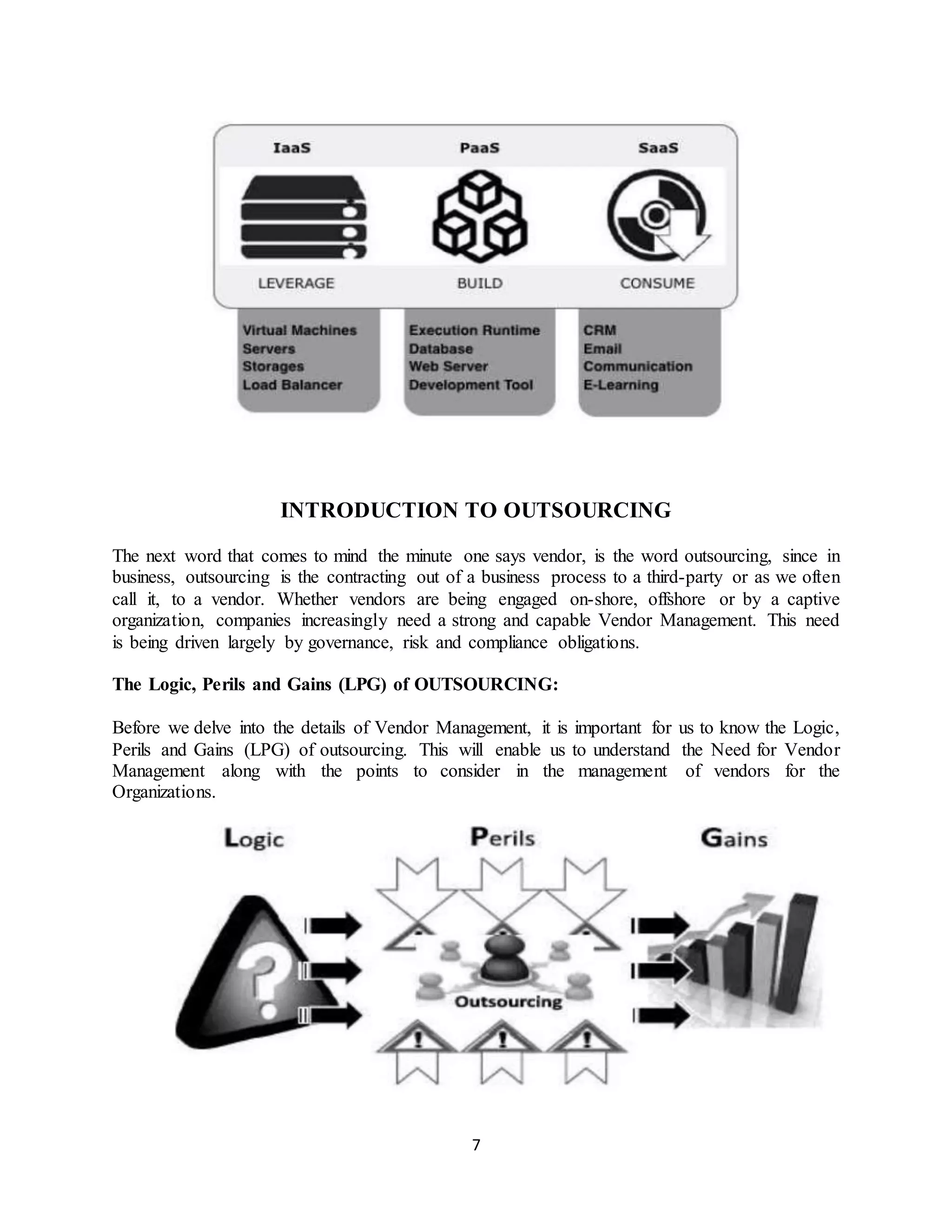 7
INTRODUCTION TO OUTSOURCING
The next word that comes to mind the minute one says vendor, is the word outsourcing, since in
business, outsourcing is the contracting out of a business process to a third-party or as we often
call it, to a vendor. Whether vendors are being engaged on-shore, offshore or by a captive
organization, companies increasingly need a strong and capable Vendor Management. This need
is being driven largely by governance, risk and compliance obligations.
The Logic, Perils and Gains (LPG) of OUTSOURCING:
Before we delve into the details of Vendor Management, it is important for us to know the Logic,
Perils and Gains (LPG) of outsourcing. This will enable us to understand the Need for Vendor
Management along with the points to consider in the management of vendors for the
Organizations.
 
