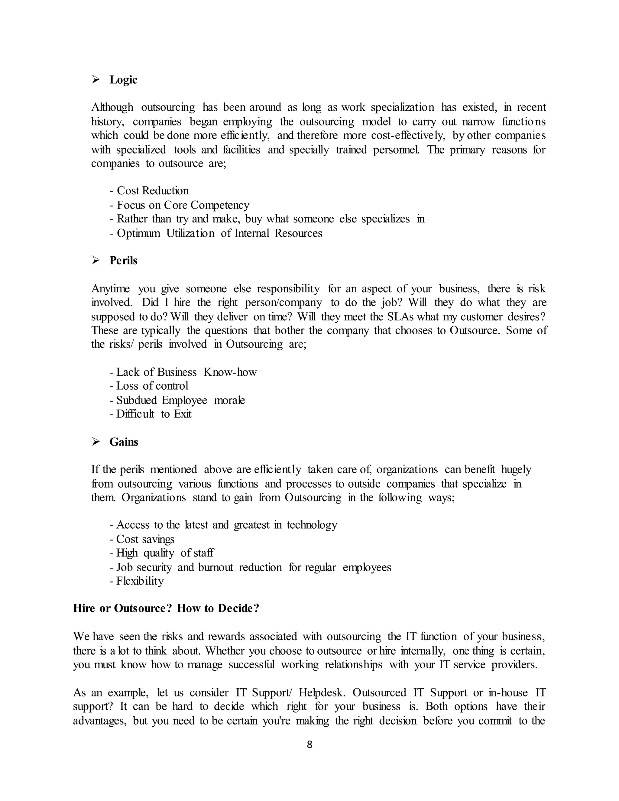 8
 Logic
Although outsourcing has been around as long as work specialization has existed, in recent
history, companies began employing the outsourcing model to carry out narrow functions
which could be done more efficiently, and therefore more cost-effectively, by other companies
with specialized tools and facilities and specially trained personnel. The primary reasons for
companies to outsource are;
- Cost Reduction
- Focus on Core Competency
- Rather than try and make, buy what someone else specializes in
- Optimum Utilization of Internal Resources
 Perils
Anytime you give someone else responsibility for an aspect of your business, there is risk
involved. Did I hire the right person/company to do the job? Will they do what they are
supposed to do? Will they deliver on time? Will they meet the SLAs what my customer desires?
These are typically the questions that bother the company that chooses to Outsource. Some of
the risks/ perils involved in Outsourcing are;
- Lack of Business Know-how
- Loss of control
- Subdued Employee morale
- Difficult to Exit
 Gains
If the perils mentioned above are efficiently taken care of, organizations can benefit hugely
from outsourcing various functions and processes to outside companies that specialize in
them. Organizations stand to gain from Outsourcing in the following ways;
- Access to the latest and greatest in technology
- Cost savings
- High quality of staff
- Job security and burnout reduction for regular employees
- Flexibility
Hire or Outsource? How to Decide?
We have seen the risks and rewards associated with outsourcing the IT function of your business,
there is a lot to think about. Whether you choose to outsource or hire internally, one thing is certain,
you must know how to manage successful working relationships with your IT service providers.
As an example, let us consider IT Support/ Helpdesk. Outsourced IT Support or in-house IT
support? It can be hard to decide which right for your business is. Both options have their
advantages, but you need to be certain you're making the right decision before you commit to the
 