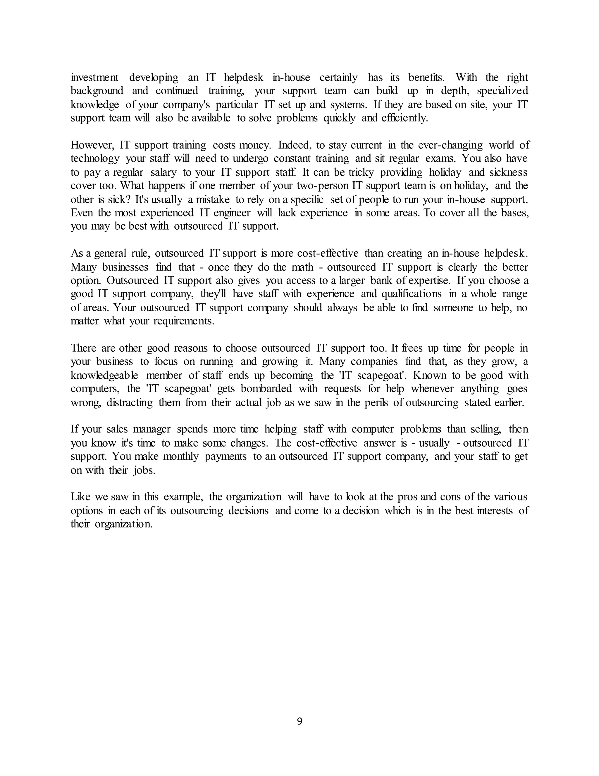 9
investment developing an IT helpdesk in-house certainly has its benefits. With the right
background and continued training, your support team can build up in depth, specialized
knowledge of your company's particular IT set up and systems. If they are based on site, your IT
support team will also be available to solve problems quickly and efficiently.
However, IT support training costs money. Indeed, to stay current in the ever-changing world of
technology your staff will need to undergo constant training and sit regular exams. You also have
to pay a regular salary to your IT support staff. It can be tricky providing holiday and sickness
cover too. What happens if one member of your two-person IT support team is on holiday, and the
other is sick? It's usually a mistake to rely on a specific set of people to run your in-house support.
Even the most experienced IT engineer will lack experience in some areas. To cover all the bases,
you may be best with outsourced IT support.
As a general rule, outsourced IT support is more cost-effective than creating an in-house helpdesk.
Many businesses find that - once they do the math - outsourced IT support is clearly the better
option. Outsourced IT support also gives you access to a larger bank of expertise. If you choose a
good IT support company, they'll have staff with experience and qualifications in a whole range
of areas. Your outsourced IT support company should always be able to find someone to help, no
matter what your requirements.
There are other good reasons to choose outsourced IT support too. It frees up time for people in
your business to focus on running and growing it. Many companies find that, as they grow, a
knowledgeable member of staff ends up becoming the 'IT scapegoat'. Known to be good with
computers, the 'IT scapegoat' gets bombarded with requests for help whenever anything goes
wrong, distracting them from their actual job as we saw in the perils of outsourcing stated earlier.
If your sales manager spends more time helping staff with computer problems than selling, then
you know it's time to make some changes. The cost-effective answer is - usually - outsourced IT
support. You make monthly payments to an outsourced IT support company, and your staff to get
on with their jobs.
Like we saw in this example, the organization will have to look at the pros and cons of the various
options in each of its outsourcing decisions and come to a decision which is in the best interests of
their organization.
 