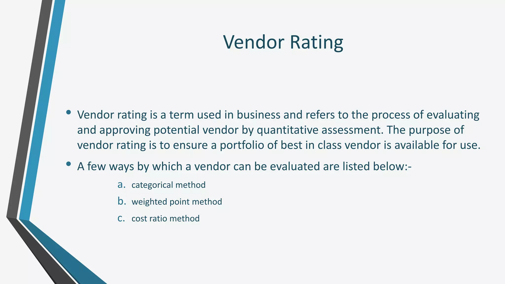 Vendor Rating
• Vendor rating is a term used in business and refers to the process of evaluating
and approving potential vendor by quantitative assessment. The purpose of
vendor rating is to ensure a portfolio of best in class vendor is available for use.
• A few ways by which a vendor can be evaluated are listed below:-
a. categorical method
b. weighted point method
c. cost ratio method
 