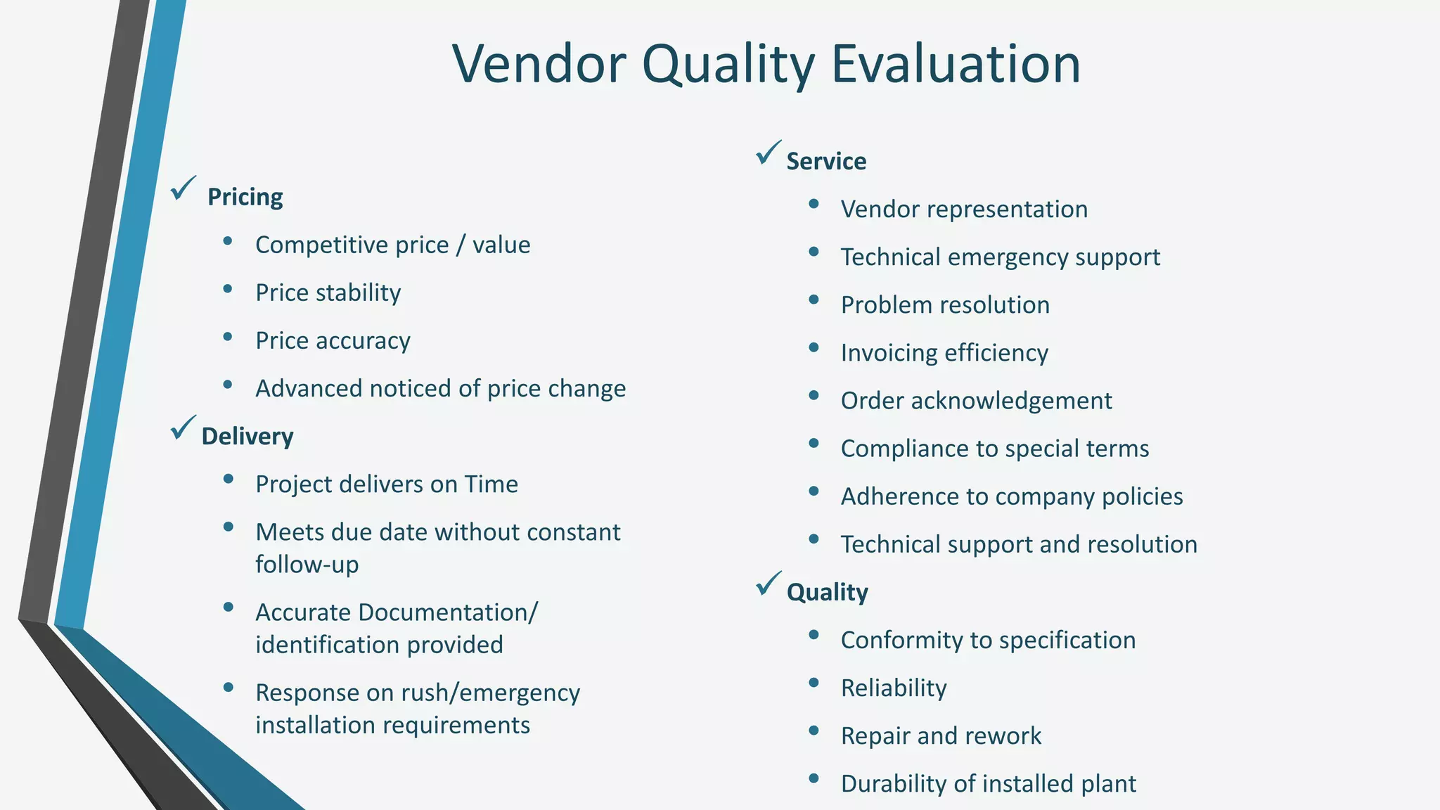 Vendor Quality Evaluation
 Pricing
• Competitive price / value
• Price stability
• Price accuracy
• Advanced noticed of price change
Delivery
• Project delivers on Time
• Meets due date without constant
follow-up
• Accurate Documentation/
identification provided
• Response on rush/emergency
installation requirements
Service
• Vendor representation
• Technical emergency support
• Problem resolution
• Invoicing efficiency
• Order acknowledgement
• Compliance to special terms
• Adherence to company policies
• Technical support and resolution
Quality
• Conformity to specification
• Reliability
• Repair and rework
• Durability of installed plant
 