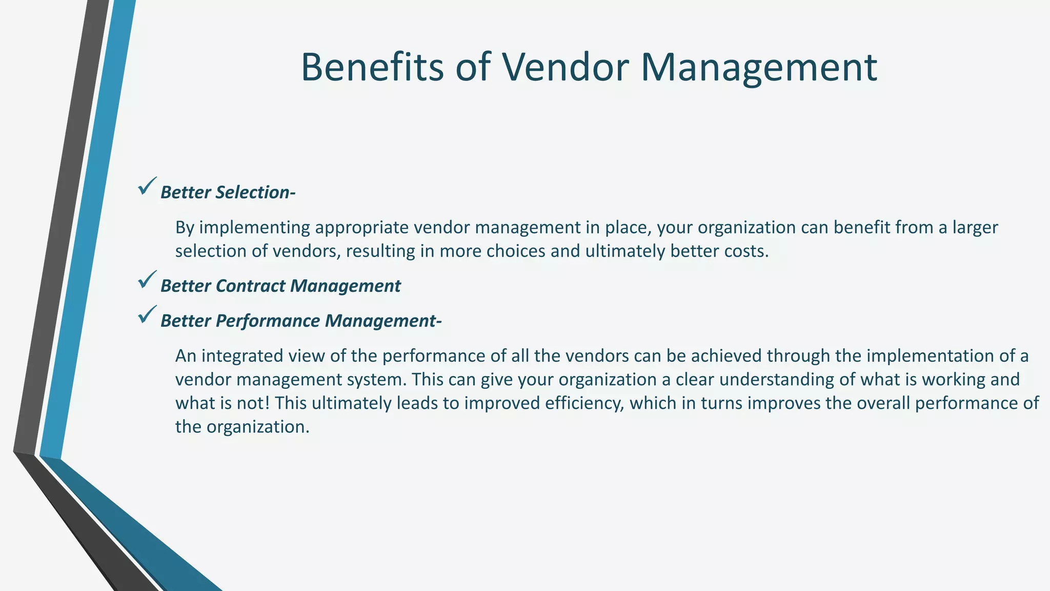 Benefits of Vendor Management
Better Selection-
By implementing appropriate vendor management in place, your organization can benefit from a larger
selection of vendors, resulting in more choices and ultimately better costs.
Better Contract Management
Better Performance Management-
An integrated view of the performance of all the vendors can be achieved through the implementation of a
vendor management system. This can give your organization a clear understanding of what is working and
what is not! This ultimately leads to improved efficiency, which in turns improves the overall performance of
the organization.
 