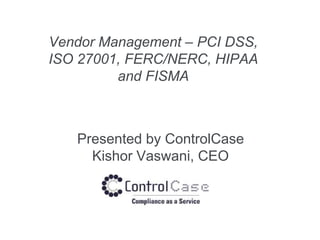 Vendor Management – PCI DSS,
ISO 27001, FERC/NERC, HIPAA
and FISMA
Presented by ControlCase
Kishor Vaswani, CEO
 
