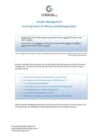 Vendor Management
                Ensuring Value for Money and Managing Risk


              At least 15% of the total outsourcing contract value is at risk if the deal is not
              well managed.
              Furthermore, the majority of both buyers and providers believe that 80% or
              more of the contract value is at risk*.


     *From a 2006 study by US-based consultancy Vantage Partners working in conjunction with Cutter Consortium, BT’s Vital
                                                                                           Vision Program and EquaTerra.




    Research indicates that many clients are not fully satisfied with the outcomes of their outsourced
    arrangements. This does not necessarily mean that they intend to terminate, but there may be
    questions around:



              Is the contract meeting my original business case outcomes?
              Am I paying more than I expected due to “additional costs”?
              Am I managing risk appropriately?
              Is my Vendor focussing on the contract rather than the relationship?
              Am I managing my multi vendors appropriately?
              Is the contract still matched to my needs?
              How well am I managing my contracts at all stages of their lifecycle
              Are people receiving the quality of service I expected?


    Effective Vendor Management will help ensure that you know the answers to all of the above, and
    ensure that you are managing the Vendor appropriately to secure a positive outcome.




Cherub Consulting Group Pty Ltd
enquiries@cherubconsulting.com.au
cherubconsulting.com.au
 