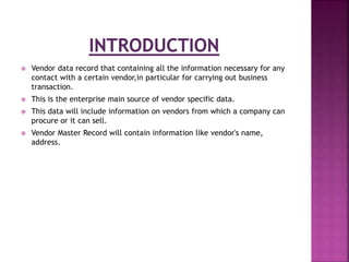  Vendor data record that containing all the information necessary for any
contact with a certain vendor,in particular for carrying out business
transaction.
 This is the enterprise main source of vendor specific data.
 This data will include information on vendors from which a company can
procure or it can sell.
 Vendor Master Record will contain information like vendor's name,
address.
 