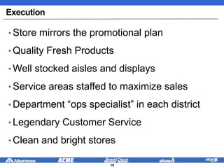 Execution
• Store mirrors the promotional plan
• Quality Fresh Products
• Well stocked aisles and displays
• Service areas staffed to maximize sales
• Department “ops specialist” in each district
• Legendary Customer Service
• Clean and bright stores
18
 