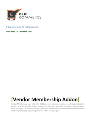© CedCommerce. All rights reserved.
SUPPORT@CEDCOMMERCE.COM
[Vendor Membership Addon]
Vendor Membership is an addon for CedCommerce Markeplace extension which provides the
vendors a facility to avail various membership packages, as set by the admin, by purchasing
those packages. The membership packages are a way to drag customers (vendors) to the site to
sell their products by redeeming attractive offers and packages.
 