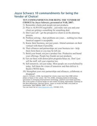 Joyce Schwarz 10 commandments for being the
Vendor of Choice!
     TEN COMMANDMENTS FOR BEING THE VENDOR OF
     CHOICE by Joyce Schwarz, presented at NAB, 2007:
     1) Remember clients pick people not just products.
     2) Price is ALWAYS negotiable…just make sure you and your
        client are getting a something for something deal.
     3) Don’t just sell—get the prospective client in on the planning
        process.
     4) Problem solving – their problems are yours….nothing less than
        fanatical support is acceptable.
     5) Know their business, not just yours. Attend seminars on their
        vertical with them if possible.
     6) Their alliances and partnerships are your business too—help
        them form them or you may be left out.
     7) Build your brand, not just a product line. Productize and brand
        your offerings. People buy brands not just products.
     8) Get out there with demos/pilot programs/betas etc. Don’t just
        sell the stuff, sell your expertise too.
     9) Sell tomorrow, not just today. Most people are overwhelmed by
        today. Sell them the vision of tomorrow and then deliver it.
        Build it WITH them.
     10) Strengthen your own partnerships and alliances, collaborate or
        disappear!
     Joyce A. Schwarz, JCOM, has helped her clients close more than $500 million
     dollars of deals in her career. Her firm JCOM, emerging media & technology,
     specializes in emerging entertainment technology, platform and media launches.
     She is the author of several books on new media including: Multimedia: Gateway to
     the Next Millennium, Harcourt Brace. Joyce co-wrote the NAB’s first book on
     multimedia “MULTIMEDIA: 2000” in 1993.
     You can reach her at www.joycecom.com, 310-822-3119,
 