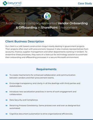 A construction company reinvented Vendor Onboarding
& Offboarding in SharePoint Environment
Client Business Description
Our client is a UAE-based construction mogul mostly dealing in government projects.
Their projects often start with procurement, however it also involves representatives from
accounts, finance, supplier management and other departments working in tandem. To
streamline these processes, they were on a look out for technology solution to automate
their onboarding and offboarding processes in a secure Microsoft environment.
Case Study
Requirements
To create mechanisms for enhanced collaboration and communication
between vendors and their procurement teams.
Encourage transparency and clarity in all the dealings with third-parties and
stakeholders.
Introduce new socialization practices in terms of work engagement and
collaboration.
Data Security and Compliance.
Retaining Process Consistency: Same process over and over as designed but
automated.
Cognitive document automation to drive organizational efficiencies.
 