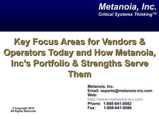Key Focus Areas for Vendors & Operators Today and How Metanoia, Inc’s Portfolio & Strengths Serve Them Metanoia, Inc. Email: experts@metanoia-inc.com  Web:  http://www.metanoia-inc.com Phone:  1-888-641-0082  Fax:  1-888-641-0086 Metanoia, Inc. Critical Systems Thinking™ ©  Copyright 2010 All Rights Reserved 