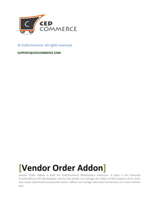 © CedCommerce. All rights reserved.
SUPPORT@CEDCOMMERCE.COM
[Vendor Order Addon]
Vendor Order Addon is built for CedCommerce Marketplace extension. It gives a rich featured
functionality to the Marketplace, where any vendor can manage the orders of the products of his store
and create shipment/invoice/credit memo. Admin can manage item wise transactions in a more realistic
way.
 