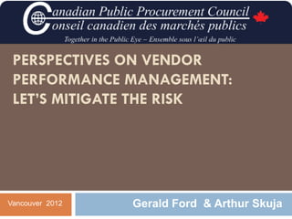 PERSPECTIVES ON VENDOR
 PERFORMANCE MANAGEMENT:
 LET’S MITIGATE THE RISK




Vancouver 2012   Gerald Ford & Arthur Skuja
 