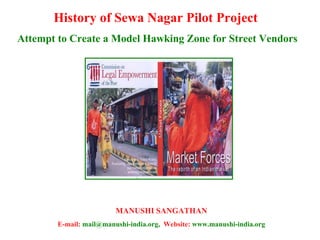 History of Sewa Nagar Pilot Project  Attempt to Create a Model Hawking Zone for Street Vendors MANUSHI SANGATHAN E-mail:  mail@manushi-india.org,  Website:  www.manushi-india.org 