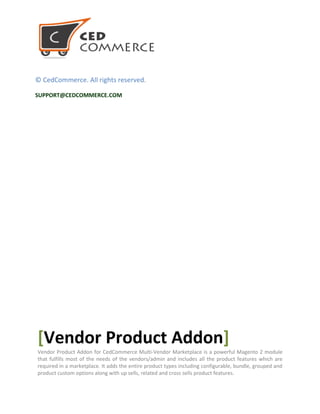 © CedCommerce. All rights reserved.
SUPPORT@CEDCOMMERCE.COM
[Vendor Product Addon]
Vendor Product Addon for CedCommerce Multi-Vendor Marketplace is a powerful Magento 2 module
that fulfills most of the needs of the vendors/admin and includes all the product features which are
required in a marketplace. It adds the entire product types including configurable, bundle, grouped and
product custom options along with up sells, related and cross sells product features.
 