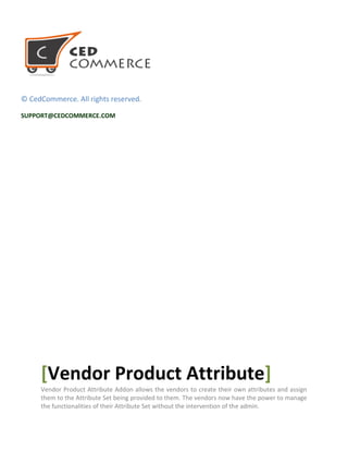 © CedCommerce. All rights reserved.
SUPPORT@CEDCOMMERCE.COM
[Vendor Product Attribute]
Vendor Product Attribute Addon allows the vendors to create their own attributes and assign
them to the Attribute Set being provided to them. The vendors now have the power to manage
the functionalities of their Attribute Set without the intervention of the admin.
 