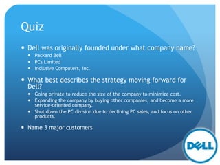 Quiz
 Dell was originally founded under what company name?
 Packard Bell
 PCs Limited
 Inclusive Computers, Inc.
 What best describes the strategy moving forward for
Dell?
 Going private to reduce the size of the company to minimize cost.
 Expanding the company by buying other companies, and become a more
service-oriented company.
 Shut down the PC division due to declining PC sales, and focus on other
products.
 Name 3 major customers
 