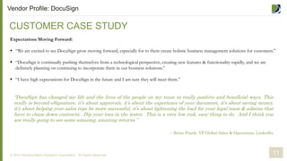 CUSTOMER CASE STUDY
© 2014 Demand Metric Research Corporation. All Rights Reserved.
Expectations Moving Forward:
 “We are excited to see DocuSign grow moving forward, especially for to them create holistic business management solutions for customers.”
 “DocuSign is continually pushing themselves from a technological perspective, creating new features & functionality rapidly, and we are
definitely planning on continuing to incorporate them in our business solutions.”
 “I have high expectations for DocuSign in the future and I am sure they will meet them.”
11
Vendor Profile: DocuSign
“DocuSign has changed my life and the lives of the people on my team in really positive and beneficial ways. This
really is beyond eSignature, it’s about approvals, it’s about the experience of your document, it’s about saving money,
it’s about helping your sales reps be more successful, it’s about lightening the load for your legal team & admins that
have to chase down contracts. Dip your toes in the water. This is a very low risk, easy thing to do. And I think you
are really going to see some amazing, amazing returns.”
– Brian Frank, VP Global Sales & Operations, LinkedIn
 