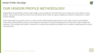 OUR VENDOR PROFILE METHODOLOGY
Demand Metric Vendor Profiles combine analyst insight, customer perspective and vital statistics about vendors that are the subjects of these
profiles. They provide the hype-free, need-to-know information about vendors at a glance, enabling more objective consideration of vendors
and their offerings.
Each vendor profile is the product of hours of analyst research, which typically includes interviews with vendor executives and established
vendor clients. Demand Metric analysts use their experience and insight to ask the penetrating questions to fully expose vendor strengths and
weaknesses. The resulting vendor profile is formatted in a consistent and accessible way, making it easy for readers to quickly grasp each vendors
value proposition.
14
Vendor Profile: DocuSign
© 2014 Demand Metric Research Corporation. All Rights Reserved.
 