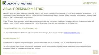ABOUT DEMAND METRIC
Demand Metric is a global marketing research & advisory firm serving a membership community of over 38,000 marketing professionals, CEOs,
and business owners with advisory services, custom research & benchmarking reports, solution studies, consulting methodologies, training, and a
library of 500+ premium tools and templates.
Using Demand Metric resources, members complete projects faster and with greater confidence, boosting respect for the marketing team and
making it easier to justify needed resources. Our 1,000+ clients range from start-ups to members of the Global 1000.
TO LEARN MORE ABOUT DEMAND METRIC
To discover how Demand Metric can help you become more strategic, please visit us online at www.demandmetric.com
MEMBER SUPPORT
For information, inquiries and general support, please contact us toll-free at +1 866 947 7744, or info@demandmetric.com
We offer discounts for academic and nonprofit institutions, provide group memberships and license our content to associations and large
enterprises for use on corporate universities and intranets.
Vendor Profile
© 2014 Demand Metric Research Corporation. All Rights Reserved. 15
 