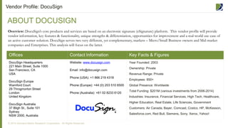 Offices Contact Information Key Facts & Figures
DocuSign Headquarters
221 Main Street, Suite 1000
San Francisco, CA
USA
DocuSign Europe
Warnford Court
29 Throgmorton Street
London
United Kingdom
DocuSign Australia
37 Bligh St., Suite 101
Sydney
NSW 2000, Australia
Website: www.docusign.com
Email: info@docusign.com
Phone (USA): +1 866 219 4318
Phone (Europe): +44 (0) 203 510 6500
Phone (Australia): +61 02 8233 6120
Year Founded: 2003
Ownership: Private
Revenue Range: Private
Employees: 850+
Global Presence: Worldwide
Total Funding: $201M (various investments from 2006-2014)
Industries: Insurance, Financial Services, High Tech, Healthcare,
Higher Education, Real Estate, Life Sciences, Government
Customers: Air Canada, Bayer, Comcast, Costco, HP, McKesson,
Salesforce.com, Red Bull, Siemens, Sony, Xerox, Yahoo!
ABOUT DOCUSIGN
Vendor Profile: DocuSign
Overview: DocuSign’s core products and services are based on an electronic signature (eSignature) platform. This vendor profile will provide
vendor information, key features & functionality, unique strengths & differentiation, opportunities for improvement and a real-world use case of
an active customer solution. DocuSign serves two very different, yet complementary, markets – Micro/Small Business owners and Mid-market
companies and Enterprises. This analysis will focus on the latter.
© 2014 Demand Metric Research Corporation. All Rights Reserved.
 