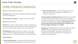 Name: DocuSign’s eSignature Platform
Description: Electronic Signature (eSignature) Platform & Digital
Transaction Management
Sales Enablement Category: Configure, Price, Quote (CPQ)
Type: eSignature Platform
Function: To provide a simple, effective solution for companies to
get proposals signed by the right people in a timely fashion through
a secure system that enables access anytime and on any device.
Pricing Range: Pricing varies based on number of users and
services offered. For additional information review DocuSign’s
Pricing page and/or contact DocuSign sales for more information.
Target Audience:
 Micro/Small Business – Individual & Professional solutions
target Sales & Sales Ops Management micro/small businesses.
CORE PRODUCT/SERVICE
Vendor Profile: DocuSign
 Mid-market/Enterprise – Business & Enterprise solutions
target Sales & Sales Ops Management in Mid-market to
Enterprise organizations.
Training, Support & Implementation: DocuSign offers a breadth
of options for training and support of their systems, including
community discussions, how-to guides, training webinars, DocuSign
University and email & phone support. At the Enterprise level
(customized solutions), API & Application Integration and
Premium Support Packages are available.
Integration: DocuSign’s platform integrates with Microsoft Word,
CRM & ERP systems (Salesforce.com, NetSuite, Microsoft
Dynamics and SugarCRM), email (Microsoft Outlook) and
collaboration tools (Microsoft SharePoint, Google Apps for
Enterprise and Google Drive).
6
 