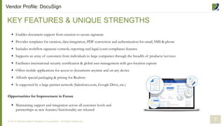 KEY FEATURES & UNIQUE STRENGTHS
© 2014 Demand Metric Research Corporation. All Rights Reserved.
 Enables document support from creation to secure signature
 Provides templates for creation, data integration, PDF conversion and authentication for email, SMS & phone
 Includes workflow signature controls, reporting and legal/court compliance features
 Supports an array of customers from individuals to large companies through the breadth of products/services
 Facilitates international security certification & global user management with geo-location capture
 Offers mobile applications for access to documents anytime and on any device
 Affords special packaging & pricing for Realtors
 Is supported by a large partner network (Salesforce.com, Google Drive, etc.)
Opportunities for Improvement in Future
 Maintaining support and integration across all customer levels and
partnerships as new features/functionality are released
7
Vendor Profile: DocuSign
 