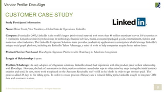 CUSTOMER CASE STUDY
© 2014 Demand Metric Research Corporation. All Rights Reserved.
Study Participant Information
Name: Brian Frank, Vice President – Global Sales & Operations, LinkedIn
Company: Founded in 2003, LinkedIn is the world’s largest professional network with more than 48 million members in over 200 countries on
7 continents. LinkedIn connects professionals in technology, financial services, media, consumer packaged goods, entertainment, fashion and
numerous other industries. The LinkedIn Corporate Solutions team provides productivity applications to enterprises which leverage LinkedIn’s
unique social graph platform, including the LinkedIn Talent Advantage, a suite of tools to help companies acquire better talent faster.
Product/Service Purchased: DocuSign’s eSignature Platform with DrawLoop to Salesforce Integration
Length of Relationship: 6 years
Problem/Challenge: As early adopters of eSignature solutions, LinkedIn already had experience with this product prior to their relationship
with DocuSign. However, the lack of automation in their previous solution caused sales reps to often miss key steps during the initial contract
creation and send. In turn, more work was placed on the Accounts Receivable staff to fill in the blanks in order to get invoices paid. This
process added 25 days to the billing cycle. In order to ensure process efficiency and a reduced billing cycle, LinkedIn sought to integrate CRM
data with contract creation.
9
Vendor Profile: DocuSign
 