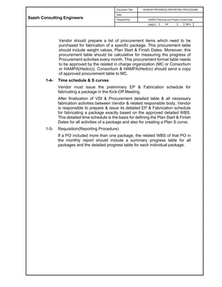 Sazeh Consulting Engineers
Document Title : VENDOR PROGRESS REPORTING PROCEDURE
Date :
Prepared By: SAZEH Planning and Project Control Dep
SHEET: 3 OF 3 REV.
Vendor should prepare a list of procurement items which need to be
purchased for fabrication of a specific package. This procurement table
should include weight values, Plan Start & Finish Dates. Moreover; this
procurement table should be calculative for measuring the progress of
Procurement activities every month. This procurement format table needs
to be approved by the related in charge organization (MC or Consortium
or HAMPA(Hedco)). Consortium & HAMPA(Hedco) should send a copy
of approved procurement table to MC.
1-4- Time schedule & S curves
Vendor must issue the preliminary EP & Fabrication schedule for
fabricating a package in the Kick-Off Meeting.
After finalization of VDI & Procurement detailed table & all necessary
fabrication activities between Vendor & related responsible body, Vendor
is responsible to prepare & issue its detailed EP & Fabrication schedule
for fabricating a package exactly based on the approved detailed WBS.
This detailed time schedule is the basis for defining the Plan Start & Finish
Dates for all activities of a package and also for creating a Plan S curve.
1-5- Requisition(Reporting Procedure)
If a PO included more than one package, the related WBS of that PO in
the monthly report should include a summary progress table for all
packages and the detailed progress table for each individual package.
 