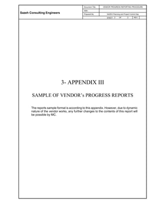Sazeh Consulting Engineers
Document Title : VENDOR PROGRESS REPORTING PROCEDURE
Date :
Prepared By: SAZEH Planning and Project Control Dep
SHEET: 3 OF 3 REV.
3- APPENDIX III
SAMPLE OF VENDOR’s PROGRESS REPORTS
The reports sample format is according to this appendix. However, due to dynamic
nature of the vendor works, any further changes to the contents of this report will
be possible by MC.
 