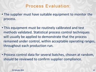 26 February 2018 10
Process Evaluation:
• The supplier must have suitable equipment to monitor the
process.
• This equipment must be routinely calibrated and test
methods validated. Statistical process control techniques
will usually be applied to demonstrate that the process
remained under control, within acceptable operating ranges,
throughout each production run.
• Process control data for several batches, chosen at random,
should be reviewed to confirm supplier compliance.
 