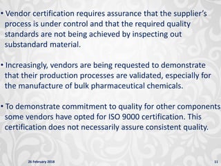26 February 2018 11
• Vendor certification requires assurance that the supplier’s
process is under control and that the required quality
standards are not being achieved by inspecting out
substandard material.
• Increasingly, vendors are being requested to demonstrate
that their production processes are validated, especially for
the manufacture of bulk pharmaceutical chemicals.
• To demonstrate commitment to quality for other components,
some vendors have opted for ISO 9000 certification. This
certification does not necessarily assure consistent quality.
 