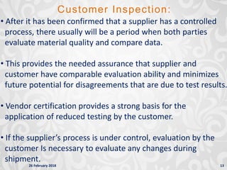 26 February 2018 13
Customer Inspection:
• After it has been confirmed that a supplier has a controlled
process, there usually will be a period when both parties
evaluate material quality and compare data.
• This provides the needed assurance that supplier and
customer have comparable evaluation ability and minimizes
future potential for disagreements that are due to test results.
• Vendor certification provides a strong basis for the
application of reduced testing by the customer.
• If the supplier’s process is under control, evaluation by the
customer Is necessary to evaluate any changes during
shipment.
 