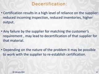 26 February 2018 14
• Certification results in a high level of reliance on the supplier:
reduced incoming inspection, reduced inventories, higher
output.
• Any failure by the supplier for matching the customer’s
requirement , may lead to decertification of that supplier for
that material.
• Depending on the nature of the problem it may be possible
to work with the supplier to re-establish certification.
Decertification:
 