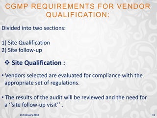 26 February 2018 15
CGMP REQUIREMENTS FOR VENDOR
QUALIFICATION:
Divided into two sections:
1) Site Qualification
2) Site follow-up
 Site Qualification :
• Vendors selected are evaluated for compliance with the
appropriate set of regulations.
• The results of the audit will be reviewed and the need for
a ‘‘site follow-up visit’’ .
 