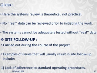 26 February 2018 17
 RISK :
• Here the systems review is theoretical, not practical.
• No ‘‘real’’ data can be reviewed prior to initiating the work.
• The systems cannot be adequately tested without ‘‘real’’ data.
 SITE FOLLOW-UP :
• Carried out during the course of the project
• Examples of issues that will usually result in site follow-up
include:
1) Lack of adherence to standard operating procedures.
 