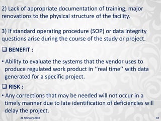 26 February 2018 18
2) Lack of appropriate documentation of training, major
renovations to the physical structure of the facility.
3) If standard operating procedure (SOP) or data integrity
questions arise during the course of the study or project.
 BENEFIT :
• Ability to evaluate the systems that the vendor uses to
produce regulated work product in ‘‘real time’’ with data
generated for a specific project.
 RISK :
• Any corrections that may be needed will not occur in a
timely manner due to late identification of deficiencies will
delay the project.
 