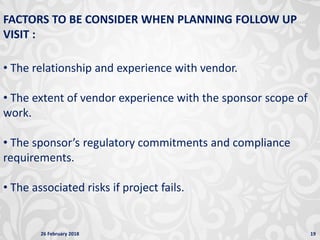 26 February 2018 19
FACTORS TO BE CONSIDER WHEN PLANNING FOLLOW UP
VISIT :
• The relationship and experience with vendor.
• The extent of vendor experience with the sponsor scope of
work.
• The sponsor’s regulatory commitments and compliance
requirements.
• The associated risks if project fails.
 