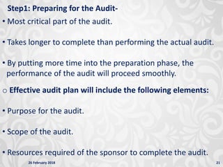 26 February 2018 21
Step1: Preparing for the Audit-
• Most critical part of the audit.
• Takes longer to complete than performing the actual audit.
• By putting more time into the preparation phase, the
performance of the audit will proceed smoothly.
o Effective audit plan will include the following elements:
• Purpose for the audit.
• Scope of the audit.
• Resources required of the sponsor to complete the audit.
 