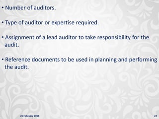 26 February 2018 22
• Number of auditors.
• Type of auditor or expertise required.
• Assignment of a lead auditor to take responsibility for the
audit.
• Reference documents to be used in planning and performing
the audit.
 