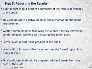 26 February 2018 24
Step 3: Reporting the Results-
• Audit report should present a summary of the results or findings
of the audit.
• This includes both positive findings and any areas identified for
improvement.
• Written summary prior to leaving the vendor’s facility allows the
vendor to begin working on the corrective action plans.
• Formal audit report is the product of the audit.
• Lead auditor is responsible for submitting the formal report in a
timely fashion.
• Final audit report should be prepared within 2 weeks from the
date of the audit.
 