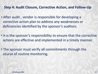 26 February 2018 25
Step 4: Audit Closure, Corrective Action, and Follow-Up
• After audit , vendor is responsible for developing a
corrective action plan to address any weaknesses or
deficiencies identified by the sponsor’s auditors.
• It is the sponsor’s responsibility to ensure that the corrective
actions are effective and implemented in a timely manner.
• The sponsor must verify all commitments through the
course of routine monitoring.
 