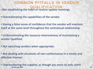 26 February 2018 26
COMMON PITFALLS IN VENDOR
QUALIFICATION:
• Not establishing the habit of routine update meetings.
• Overestimating the capabilities of the vendor.
• Having a false sense of confidence that the vendor will maintain
itself at the same level throughout the contractual relationship.
• Underestimating the resource-intensiveness of maintaining a
vendor Qualified.
• Not switching vendors when appropriate.
• Not dealing with situations of non-conformance in a timely and
effective manner.
• Overburdening the supplier, as though you were its only client.
 