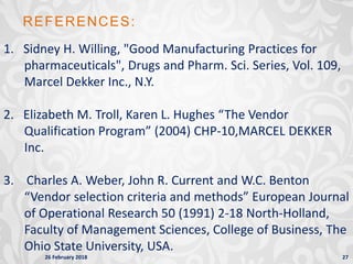 26 February 2018 27
1. Sidney H. Willing, "Good Manufacturing Practices for
pharmaceuticals", Drugs and Pharm. Sci. Series, Vol. 109,
Marcel Dekker Inc., N.Y.
2. Elizabeth M. Troll, Karen L. Hughes “The Vendor
Qualification Program” (2004) CHP-10,MARCEL DEKKER
Inc.
3. Charles A. Weber, John R. Current and W.C. Benton
“Vendor selection criteria and methods” European Journal
of Operational Research 50 (1991) 2-18 North-Holland,
Faculty of Management Sciences, College of Business, The
Ohio State University, USA.
REFERENCES:
 