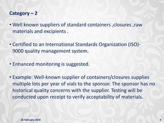 26 February 2018 4
Category – 2
• Well known suppliers of standard containers ,closures ,raw
materials and excipients .
• Certified to an International Standards Organization (ISO)-
9000 quality management system.
• Enhanced monitoring is suggested.
• Example: Well-known supplier of containers/closures supplies
multiple lots per year of vials to the sponsor. The sponsor has no
historical quality concerns with the supplier. Testing will be
conducted upon receipt to verify acceptability of materials.
 