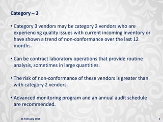 26 February 2018 5
Category – 3
• Category 3 vendors may be category 2 vendors who are
experiencing quality issues with current incoming inventory or
have shown a trend of non-conformance over the last 12
months.
• Can be contract laboratory operations that provide routine
analysis, sometimes in large quantities.
• The risk of non-conformance of these vendors is greater than
with category 2 vendors.
• Advanced monitoring program and an annual audit schedule
are recommended.
 