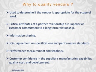 26 February 2018 7
Why to qualify vendors ?
 Used to determine if the vendor is appropriate for the scope of
work.
 Critical attributes of a partner relationship are Supplier or
customer commitment to a long term relationship.
 Information sharing.
 Joint agreement on specifications and performance standards.
 Performance measurement and feedback.
 Customer confidence in the supplier’s manufacturing capability,
quality, cost, and development.
 