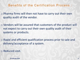 26 February 2018 8
Benefits of the Certification Process :
o Pharma firms will then not have to carry out their own
quality audit of the vendor.
o Vendors will be assured that customers of the product will
not expect to carry out their own quality audit of their
systems or products.
o Rapid and efficient qualification process prior to sale and
delivery/acceptance of a system.
o Reduced cost.
 