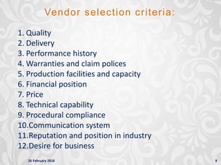 26 February 2018 9
Vendor selection criteria:
1. Quality
2. Delivery
3. Performance history
4. Warranties and claim polices
5. Production facilities and capacity
6. Financial position
7. Price
8. Technical capability
9. Procedural compliance
10.Communication system
11.Reputation and position in industry
12.Desire for business
 