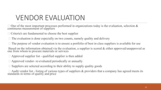 VENDOR EVALUATION
One of the most important processes performed in organizations today is the evaluation, selection &
continuous measurement of suppliers
Criteria's are fundamental to choose the best supplier
The evaluation is done especially on two counts, namely quality and delivery
The purpose of vendor evaluation is to ensure a portfolio of best in class suppliers is available for use
Based on the information obtained via the evaluation, a supplier is scored & either approved/unapproved as
one from whom to procure materials or services
Approved supplier list - qualified supplier is then added
Approved vendor- re-evaluated periodically or annually
Suppliers are selected according to their ability to supply quality goods
Audit vendor list - listing of various types of suppliers & providers that a company has agreed meets its
standards in terms of quality and price
13
 